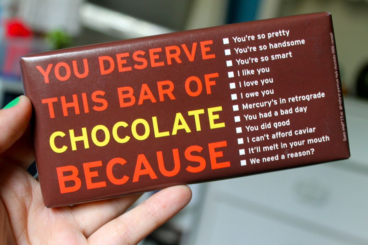 You deserve this bar of chocolate because:
You're so pretty
You're so handsome
You're so smart
I like you
I love you
I owe you
Mercury's in retrograde
You had a bad day
You did good
I can't afford caviar
It'll melt in your mouth
We need a reason?  Funny Chocolate Quote