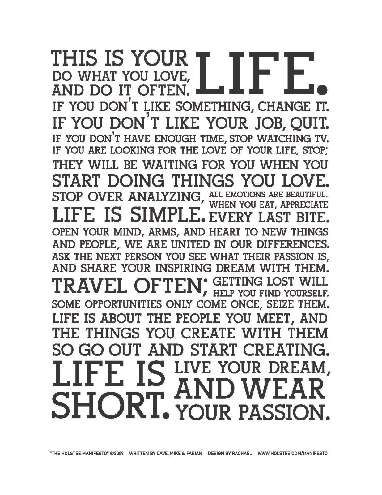 This is your life.
Do what you love, and do it often.
If you don't like something, change it.
If you don't like your job, quit.
If you don't have enough time, stop watching TV.
If you are looking for the love of your life, stop; they will be waiting for you when you when you start doing things you love.
Stop over analyzing, life is simple.
All emotions are beautiful.
When you eat, appreciate every last bite.
Open your mind, arms, and heart to new things and people, we are united in our differences.
Ask the next person you see what their passion is, and share your inspiring dream with them.
Travel often; getting lost will help you find yourself.
Some opportunities only come once, seize them.
Life is about the people you meet, and the things you create with them so go out start creating.
Life is short.
Live your dream and wear your passion.  Wisdom Life Motivational Change The Holstee Manifesto Quote ~ Dave Radparvar ~ Fabian Pfortmüller ~ Michael Radparvar