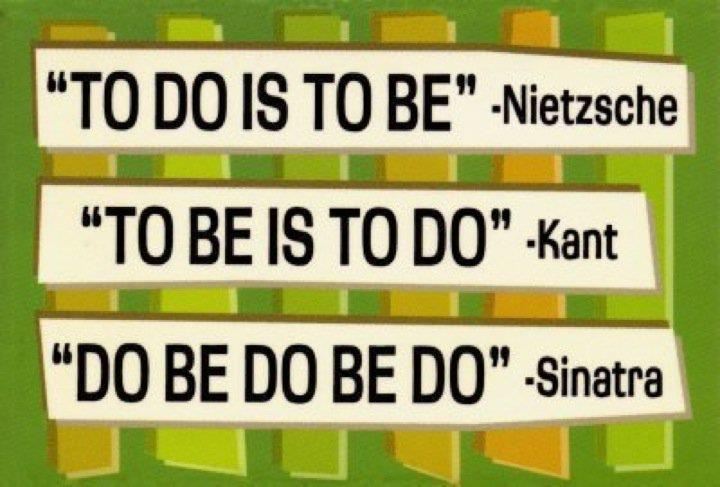 "To do is to be" -Nietzsche
"To be is to do" -Kant
"Do be do be do" -Sinatra  Funny Quote