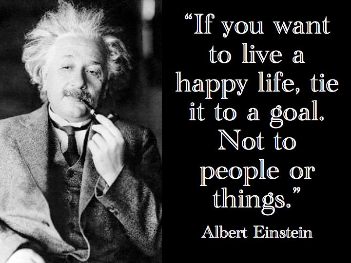 If you want to live a happy life, tie it to a goal. Not to people or things.  Life Happiness Quote ~ Albert Einstein