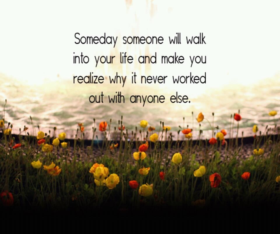 Someday someone will walk into your life and make you realize why it never worked out with anyone else.  Wisdom Life Love Quote