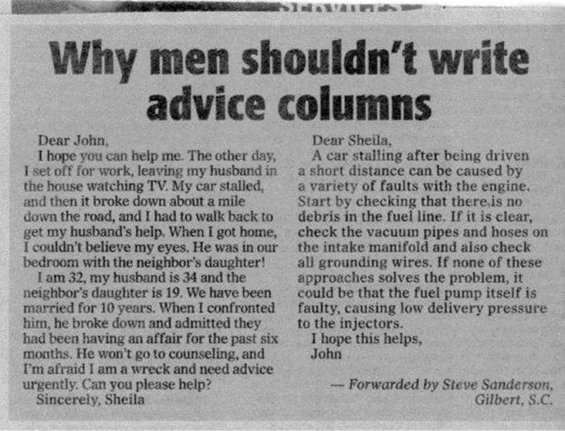 Why men shouldn't write advice columns:

Dear John,
I hope you can help me. The other day, I set off for work, leaving my husband in the house watching TV. My car stalled and then it broke down about a mile down the road, and I had to walk back to get my husband's help. When I got home, I could'nt believe my eyes. He was in our bedroom with the
neighbor's daughter!
I am 32, my husband is 34 and the neighbor's daughter is 19. we have been married for 10 years. When I confronted him, he broke down and admitted they have been having an affair for the past six months. He won't go on counseling, and I'm afraid I am a wreck and need advice urgently. Can you please help?
Sincerely, Sheila.

Dear Sheila,
A car stalling after being driven a short distance can be caused by a variety of faults with the engine. Start by checking that there is no debris in the fuel line. If it is clear check the vacuum pipes and hoses on the intake manifold and also check all grounding wires. If none of those approaches solves the problem, it could be that the fuel pump itself is faulty, causing low delivery pressure for the injectors.
I hope this helps,
John

-Forwarded by Steve Sanderson,Gilbert, S.C.  Funny Advice Quote