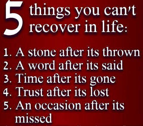 5 things you can't recover in life:
1. A stone after it's thrown
2. A word after it's said
3. Time after it's gone
4. Trust after it's lost
5. An occasion after it's missed  Wisdom Quote