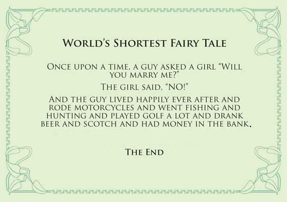 World's shortest fairy tale

Once upon a time, a guy asked a girl "Will you marry me?"

The girl said, "No!"

And the guy lived happily ever after and rode motorcycles and went fishing and hunting and played golf a lot and drank beer and scotch and had money in the bank.

The end  Funny Girls Marriage Quote