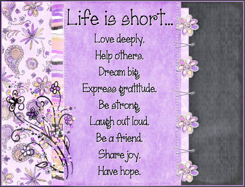 Life is short...
Love deeply.
Help others.
Dream big.
Express gratitude.
Be strong.
Laugh out loud.
Be a friend.
Share joy.
Have hope.  Wisdom Life Quote