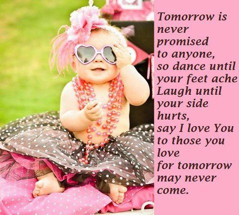 Tomorrow is never promised to anyone, so dance until your feet ache, laugh until your side hurts, say I love you to those you love for tomorrow may never come.  Wisdom Life Motivational Quote