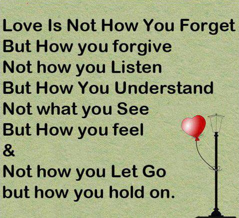 Love is not how you forget, but how you forgive.
Not how you listen, but how you understand.
Not what you see, but how you can feel
&
Not how you let go, but how you hold on.  Love Quote